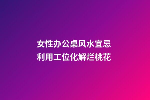 女性办公桌风水宜忌 利用工位化解烂桃花